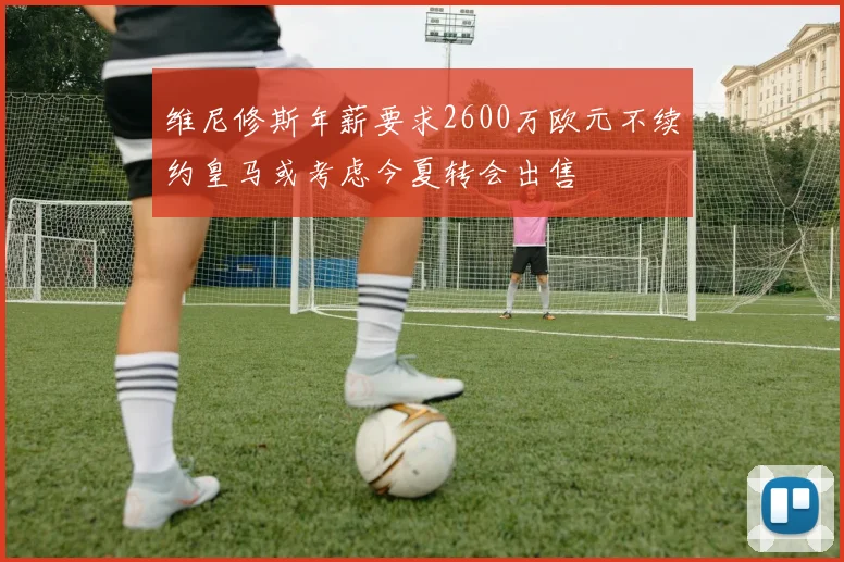 维尼修斯年薪要求2600万欧元不续约皇马或考虑今夏转会出售